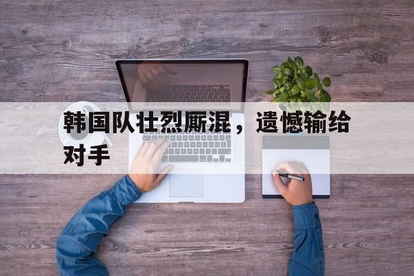 韩国队壮烈厮混，遗憾输给对手