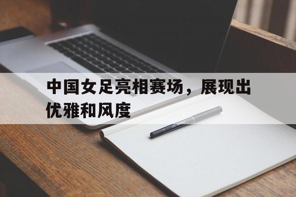 关于中国女足亮相赛场，展现出优雅和风度的信息