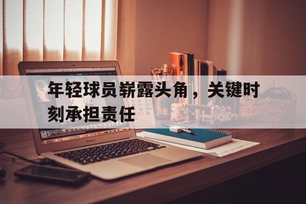 年轻球员崭露头角，关键时刻承担责任的简单介绍